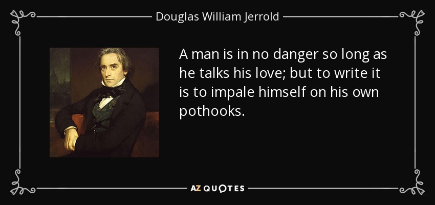 A man is in no danger so long as he talks his love; but to write it is to impale himself on his own pothooks. - Douglas William Jerrold