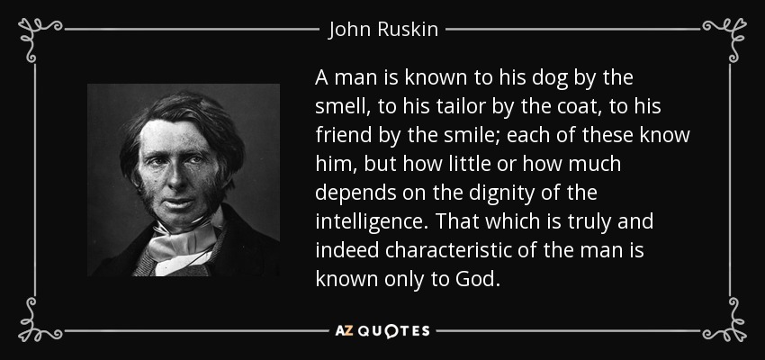 A man is known to his dog by the smell, to his tailor by the coat, to his friend by the smile; each of these know him, but how little or how much depends on the dignity of the intelligence. That which is truly and indeed characteristic of the man is known only to God. - John Ruskin