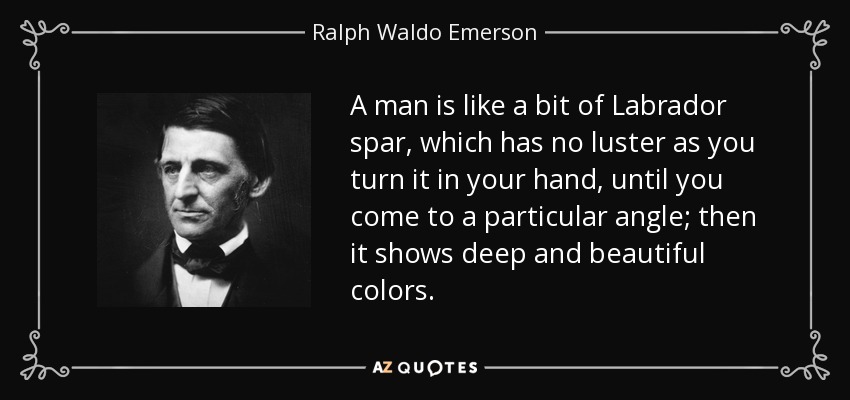 A man is like a bit of Labrador spar, which has no luster as you turn it in your hand, until you come to a particular angle; then it shows deep and beautiful colors. - Ralph Waldo Emerson