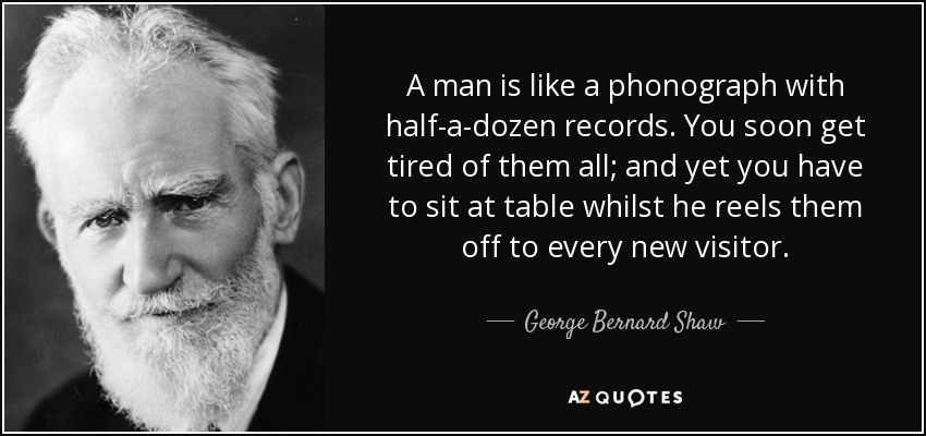 A man is like a phonograph with half-a-dozen records. You soon get tired of them all; and yet you have to sit at table whilst he reels them off to every new visitor. - George Bernard Shaw