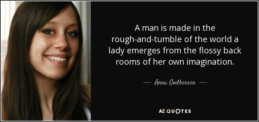 A man is made in the rough-and-tumble of the world a lady emerges from the flossy back rooms of her own imagination. - Anna Godbersen