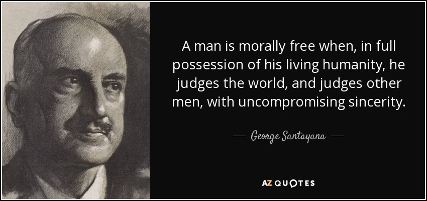 A man is morally free when, in full possession of his living humanity, he judges the world, and judges other men, with uncompromising sincerity. - George Santayana