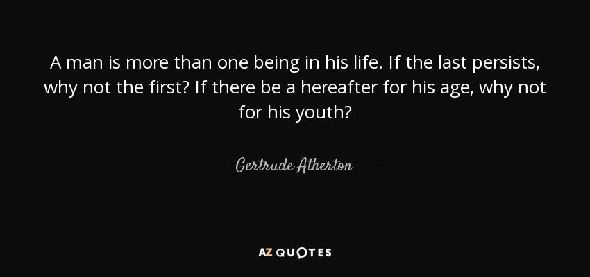 A man is more than one being in his life. If the last persists, why not the first? If there be a hereafter for his age, why not for his youth? - Gertrude Atherton