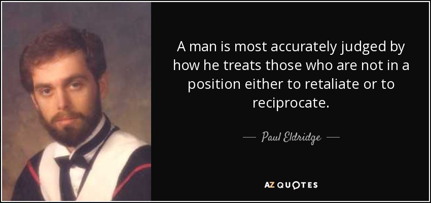 A man is most accurately judged by how he treats those who are not in a position either to retaliate or to reciprocate. - Paul Eldridge