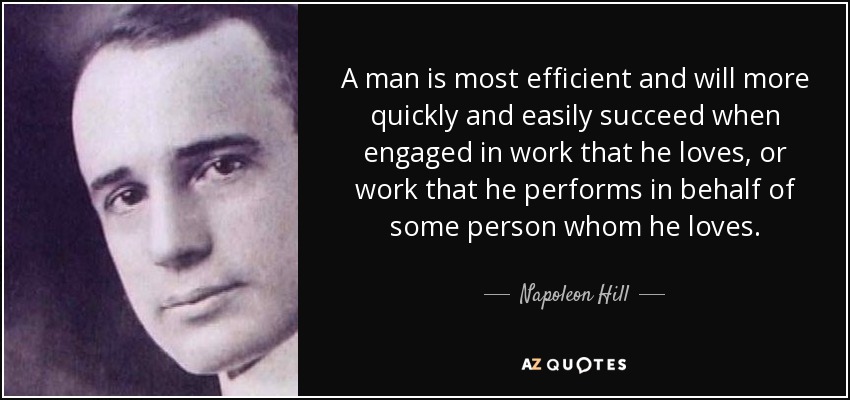 A man is most efficient and will more quickly and easily succeed when engaged in work that he loves, or work that he performs in behalf of some person whom he loves. - Napoleon Hill