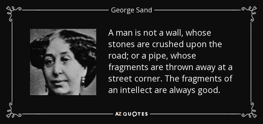 A man is not a wall, whose stones are crushed upon the road; or a pipe, whose fragments are thrown away at a street corner. The fragments of an intellect are always good. - George Sand
