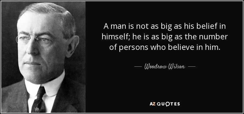 A man is not as big as his belief in himself; he is as big as the number of persons who believe in him. - Woodrow Wilson
