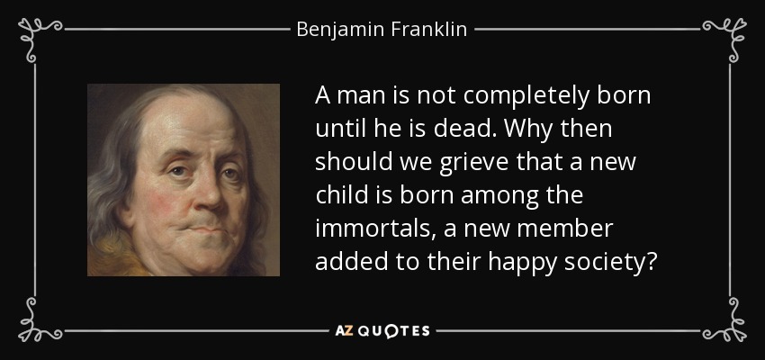 A man is not completely born until he is dead. Why then should we grieve that a new child is born among the immortals, a new member added to their happy society? - Benjamin Franklin