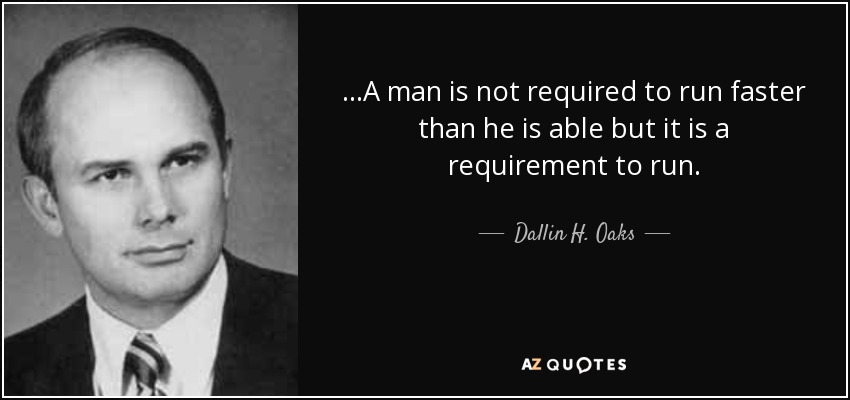 ...A man is not required to run faster than he is able but it is a requirement to run. - Dallin H. Oaks