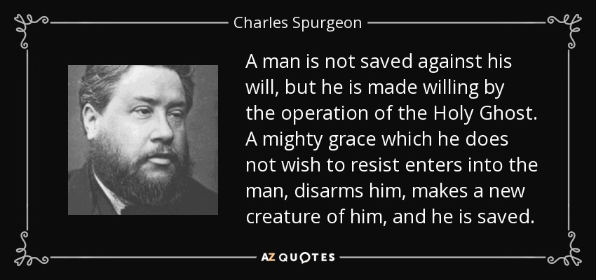 A man is not saved against his will, but he is made willing by the operation of the Holy Ghost. A mighty grace which he does not wish to resist enters into the man, disarms him, makes a new creature of him, and he is saved. - Charles Spurgeon
