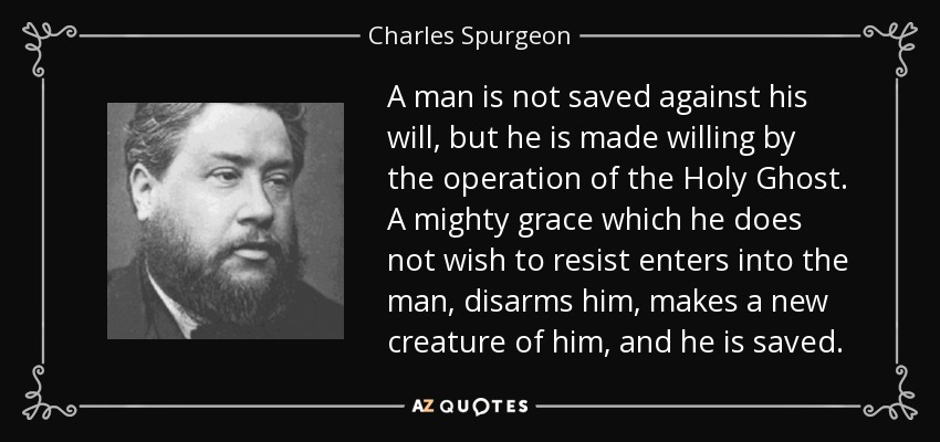 A man is not saved against his will, but he is made willing by the operation of the Holy Ghost. A mighty grace which he does not wish to resist enters into the man, disarms him, makes a new creature of him, and he is saved. - Charles Spurgeon