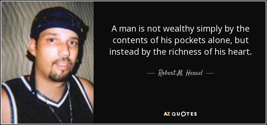 A man is not wealthy simply by the contents of his pockets alone, but instead by the richness of his heart. - Robert M. Hensel