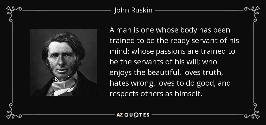 A man is one whose body has been trained to be the ready servant of his mind; whose passions are trained to be the servants of his will; who enjoys the beautiful, loves truth, hates wrong, loves to do good, and respects others as himself. - John Ruskin
