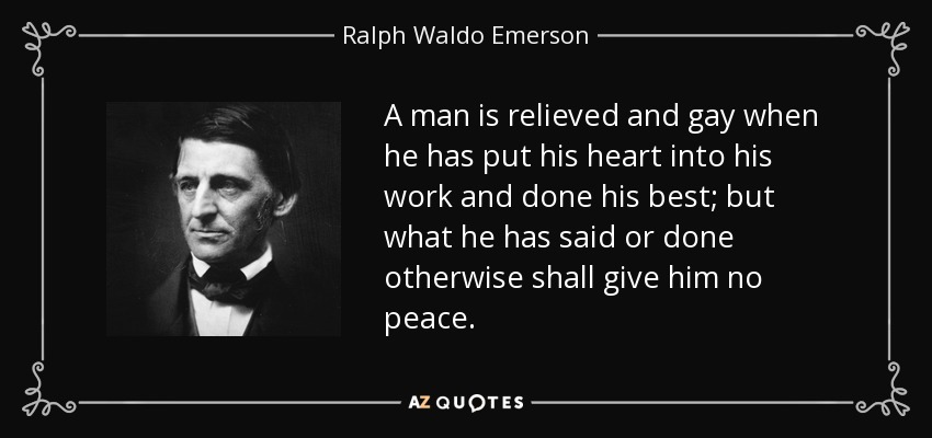 A man is relieved and gay when he has put his heart into his work and done his best; but what he has said or done otherwise shall give him no peace. - Ralph Waldo Emerson