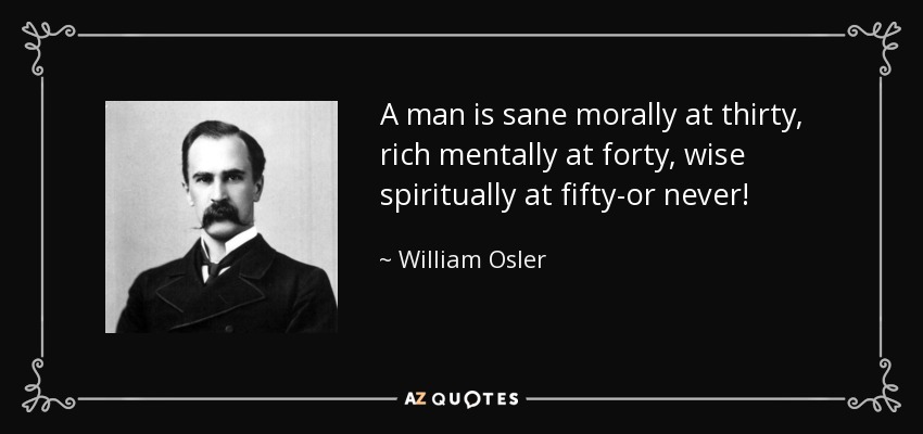 A man is sane morally at thirty, rich mentally at forty, wise spiritually at fifty-or never! - William Osler