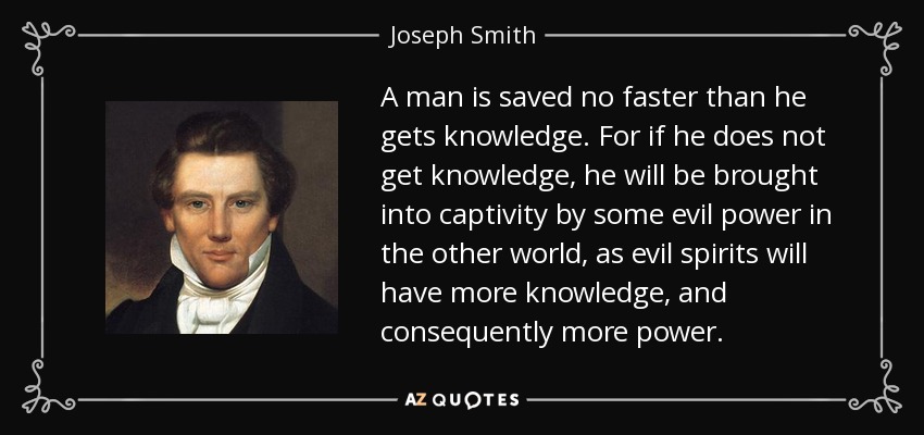 A man is saved no faster than he gets knowledge. For if he does not get knowledge, he will be brought into captivity by some evil power in the other world, as evil spirits will have more knowledge, and consequently more power. - Joseph Smith, Jr.