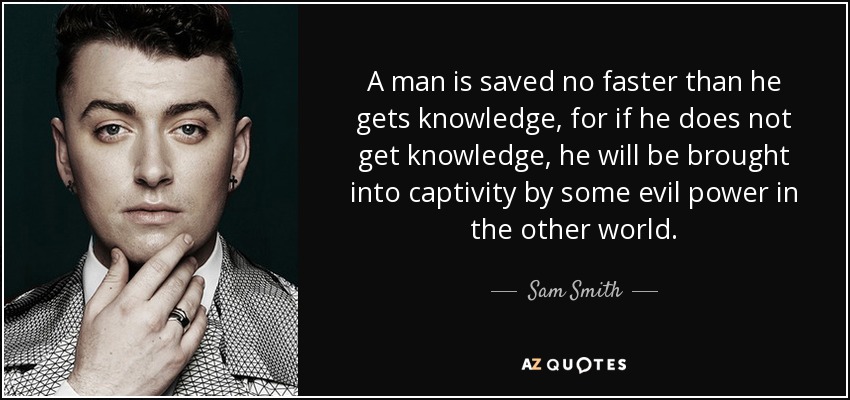 A man is saved no faster than he gets knowledge, for if he does not get knowledge, he will be brought into captivity by some evil power in the other world. - Sam Smith