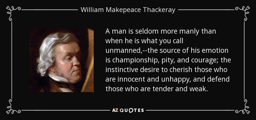 A man is seldom more manly than when he is what you call unmanned,--the source of his emotion is championship, pity, and courage; the instinctive desire to cherish those who are innocent and unhappy, and defend those who are tender and weak. - William Makepeace Thackeray
