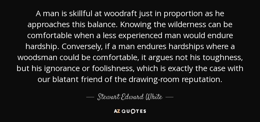 A man is skillful at woodraft just in proportion as he approaches this balance. Knowing the wilderness can be comfortable when a less experienced man would endure hardship. Conversely, if a man endures hardships where a woodsman could be comfortable, it argues not his toughness, but his ignorance or foolishness, which is exactly the case with our blatant friend of the drawing-room reputation. - Stewart Edward White