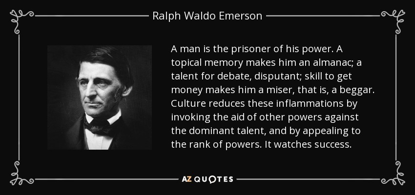 A man is the prisoner of his power. A topical memory makes him an almanac; a talent for debate, disputant; skill to get money makes him a miser, that is, a beggar. Culture reduces these inflammations by invoking the aid of other powers against the dominant talent, and by appealing to the rank of powers. It watches success. - Ralph Waldo Emerson