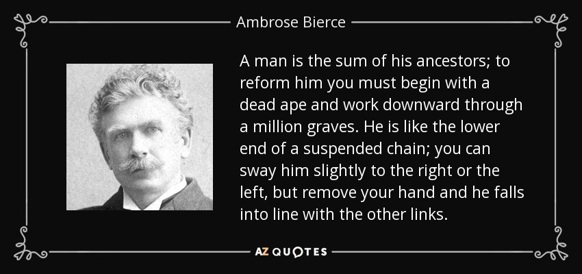 A man is the sum of his ancestors; to reform him you must begin with a dead ape and work downward through a million graves. He is like the lower end of a suspended chain; you can sway him slightly to the right or the left, but remove your hand and he falls into line with the other links. - Ambrose Bierce
