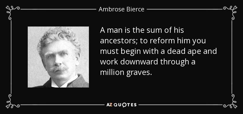 A man is the sum of his ancestors; to reform him you must begin with a dead ape and work downward through a million graves. - Ambrose Bierce