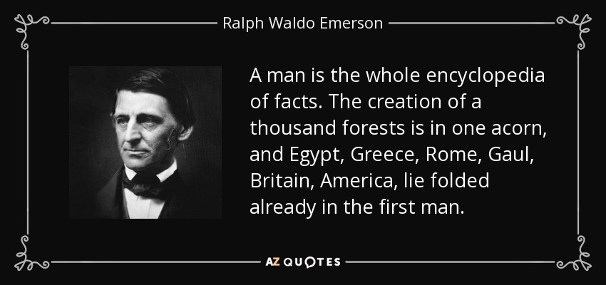 A man is the whole encyclopedia of facts. The creation of a thousand forests is in one acorn, and Egypt, Greece, Rome, Gaul, Britain, America, lie folded already in the first man. - Ralph Waldo Emerson