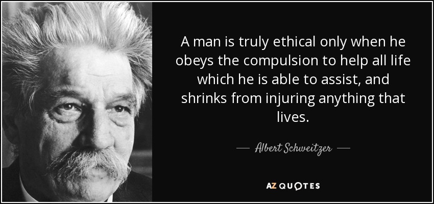 A man is truly ethical only when he obeys the compulsion to help all life which he is able to assist, and shrinks from injuring anything that lives. - Albert Schweitzer