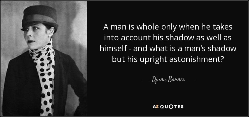 A man is whole only when he takes into account his shadow as well as himself - and what is a man's shadow but his upright astonishment? - Djuna Barnes