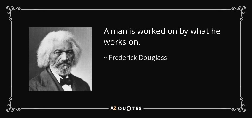 A man is worked on by what he works on. - Frederick Douglass