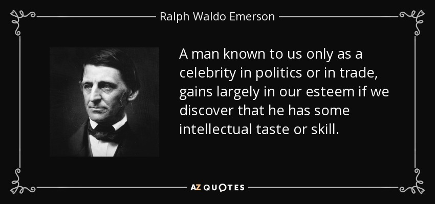 A man known to us only as a celebrity in politics or in trade, gains largely in our esteem if we discover that he has some intellectual taste or skill. - Ralph Waldo Emerson