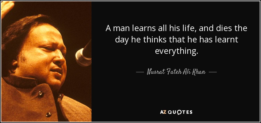 A man learns all his life, and dies the day he thinks that he has learnt everything. - Nusrat Fateh Ali Khan
