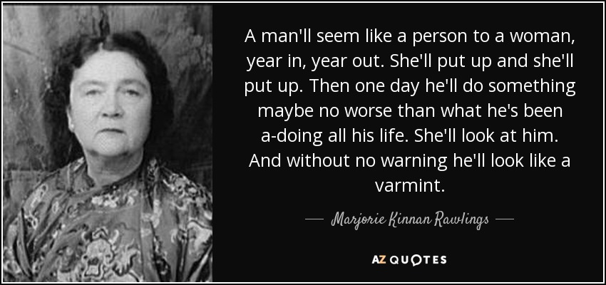 A man'll seem like a person to a woman, year in, year out. She'll put up and she'll put up. Then one day he'll do something maybe no worse than what he's been a-doing all his life. She'll look at him. And without no warning he'll look like a varmint. - Marjorie Kinnan Rawlings