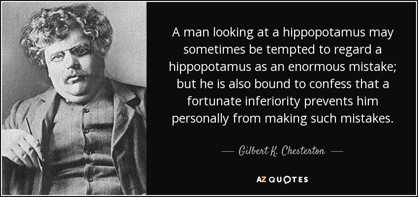 A man looking at a hippopotamus may sometimes be tempted to regard a hippopotamus as an enormous mistake; but he is also bound to confess that a fortunate inferiority prevents him personally from making such mistakes. - Gilbert K. Chesterton