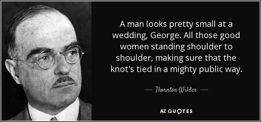 A man looks pretty small at a wedding, George. All those good women standing shoulder to shoulder, making sure that the knot's tied in a mighty public way. - Thornton Wilder