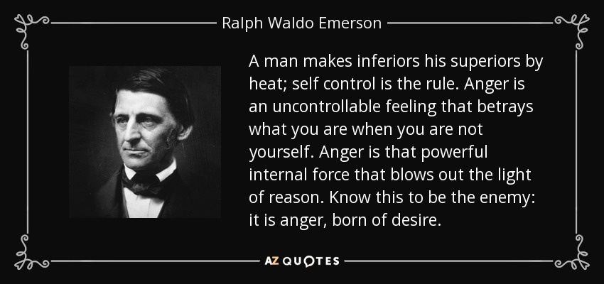 A man makes inferiors his superiors by heat; self control is the rule. Anger is an uncontrollable feeling that betrays what you are when you are not yourself. Anger is that powerful internal force that blows out the light of reason. Know this to be the enemy: it is anger, born of desire. - Ralph Waldo Emerson