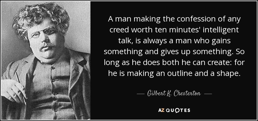 A man making the confession of any creed worth ten minutes' intelligent talk, is always a man who gains something and gives up something. So long as he does both he can create: for he is making an outline and a shape. - Gilbert K. Chesterton