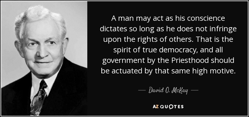A man may act as his conscience dictates so long as he does not infringe upon the rights of others. That is the spirit of true democracy, and all government by the Priesthood should be actuated by that same high motive. - David O. McKay
