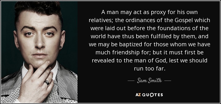 A man may act as proxy for his own relatives; the ordinances of the Gospel which were laid out before the foundations of the world have thus been fulfilled by them, and we may be baptized for those whom we have much friendship for; but it must first be revealed to the man of God, lest we should run too far. - Sam Smith