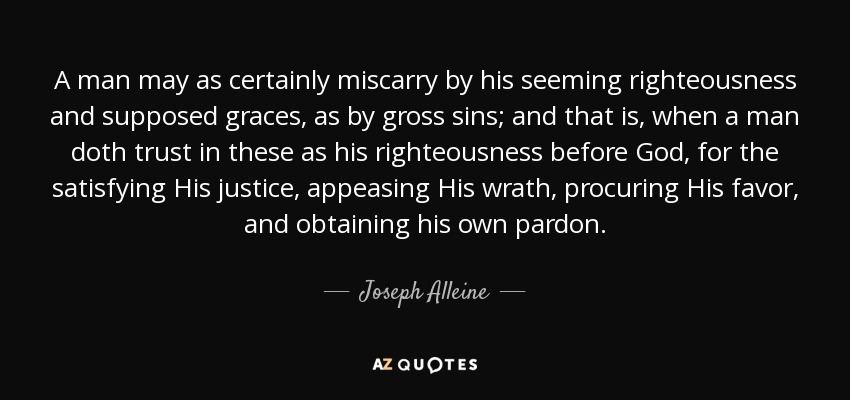 A man may as certainly miscarry by his seeming righteousness and supposed graces, as by gross sins; and that is, when a man doth trust in these as his righteousness before God, for the satisfying His justice, appeasing His wrath, procuring His favor, and obtaining his own pardon. - Joseph Alleine