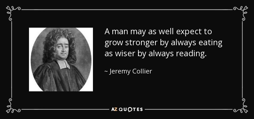 A man may as well expect to grow stronger by always eating as wiser by always reading. - Jeremy Collier