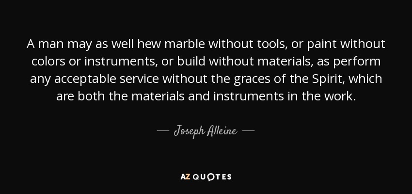 A man may as well hew marble without tools, or paint without colors or instruments, or build without materials, as perform any acceptable service without the graces of the Spirit, which are both the materials and instruments in the work. - Joseph Alleine