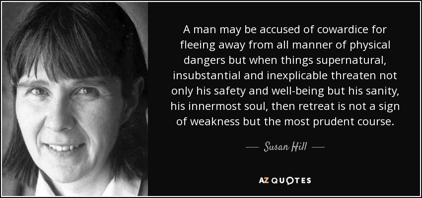 A man may be accused of cowardice for fleeing away from all manner of physical dangers but when things supernatural, insubstantial and inexplicable threaten not only his safety and well-being but his sanity, his innermost soul, then retreat is not a sign of weakness but the most prudent course. - Susan Hill