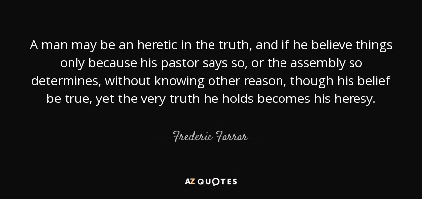 A man may be an heretic in the truth, and if he believe things only because his pastor says so, or the assembly so determines, without knowing other reason, though his belief be true, yet the very truth he holds becomes his heresy. - Frederic Farrar