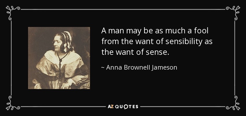 A man may be as much a fool from the want of sensibility as the want of sense. - Anna Brownell Jameson