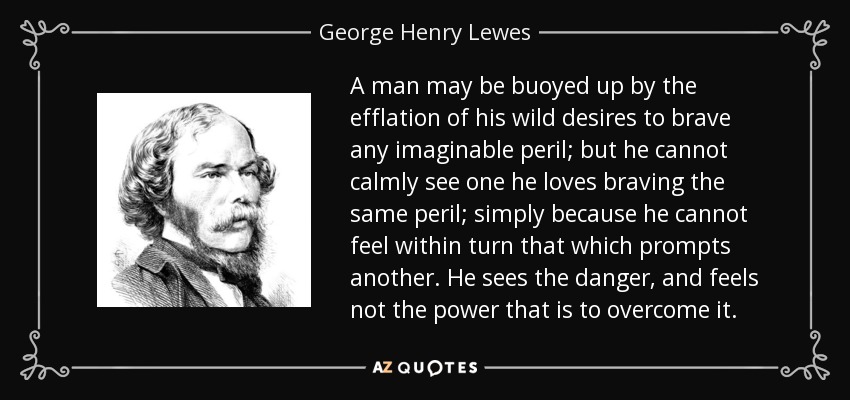 A man may be buoyed up by the efflation of his wild desires to brave any imaginable peril; but he cannot calmly see one he loves braving the same peril; simply because he cannot feel within turn that which prompts another. He sees the danger, and feels not the power that is to overcome it. - George Henry Lewes