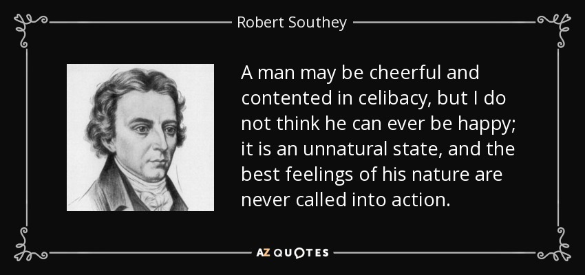 A man may be cheerful and contented in celibacy, but I do not think he can ever be happy; it is an unnatural state, and the best feelings of his nature are never called into action. - Robert Southey