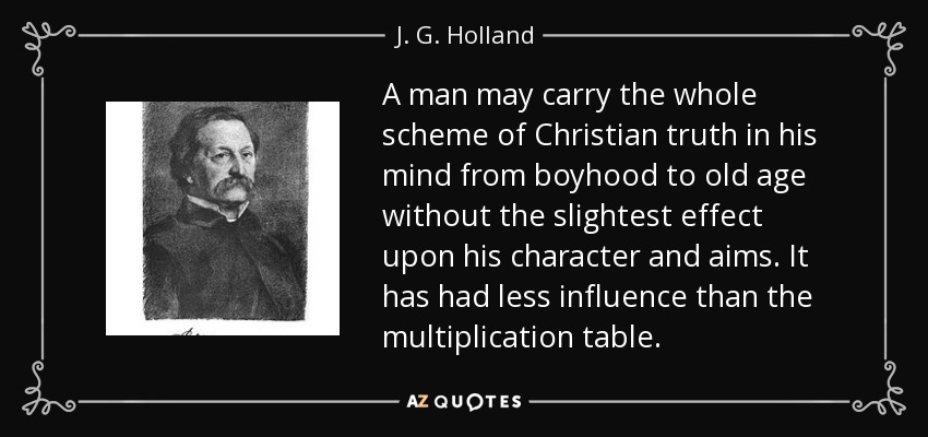 A man may carry the whole scheme of Christian truth in his mind from boyhood to old age without the slightest effect upon his character and aims. It has had less influence than the multiplication table. - J. G. Holland