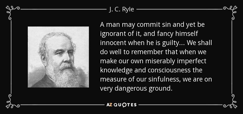 A man may commit sin and yet be ignorant of it, and fancy himself innocent when he is guilty... We shall do well to remember that when we make our own miserably imperfect knowledge and consciousness the measure of our sinfulness, we are on very dangerous ground. - J. C. Ryle