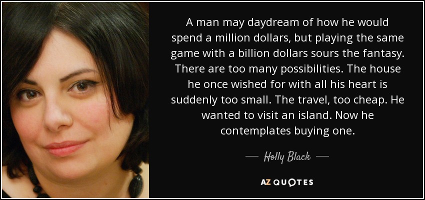 A man may daydream of how he would spend a million dollars, but playing the same game with a billion dollars sours the fantasy. There are too many possibilities. The house he once wished for with all his heart is suddenly too small. The travel, too cheap. He wanted to visit an island. Now he contemplates buying one. - Holly Black